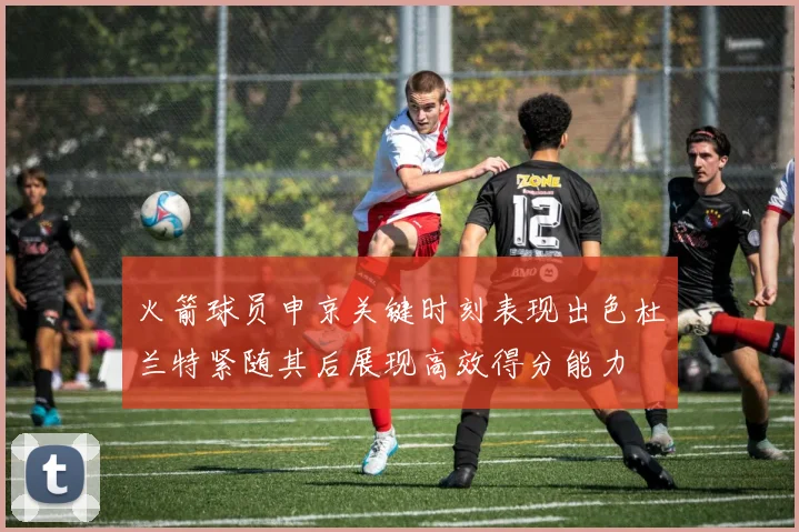 火箭球员申京关键时刻表现出色杜兰特紧随其后展现高效得分能力