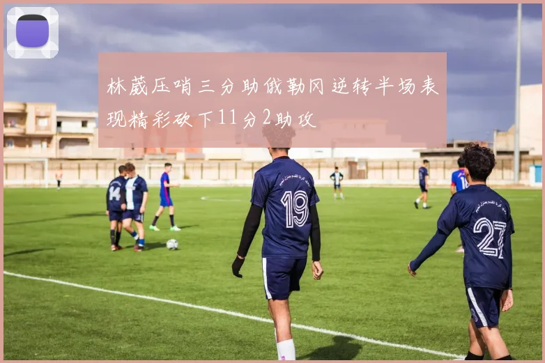 林葳压哨三分助俄勒冈逆转半场表现精彩砍下11分2助攻