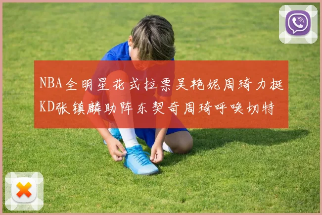 NBA全明星花式拉票吴艳妮周琦力挺KD张镇麟助阵东契奇周琦呼唤切特共襄盛举