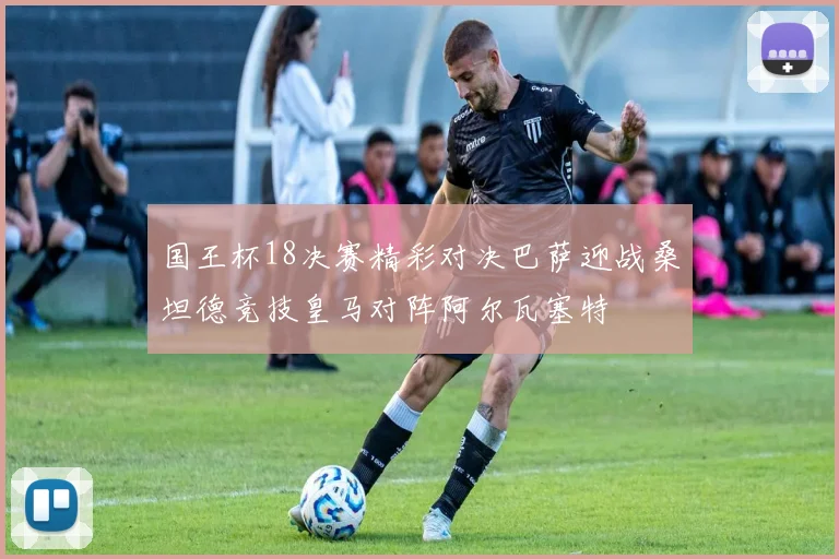 国王杯18决赛精彩对决巴萨迎战桑坦德竞技皇马对阵阿尔瓦塞特
