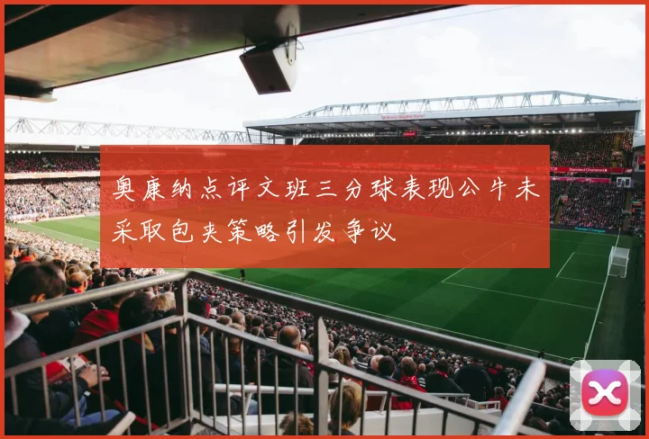 奥康纳点评文班三分球表现公牛未采取包夹策略引发争议
