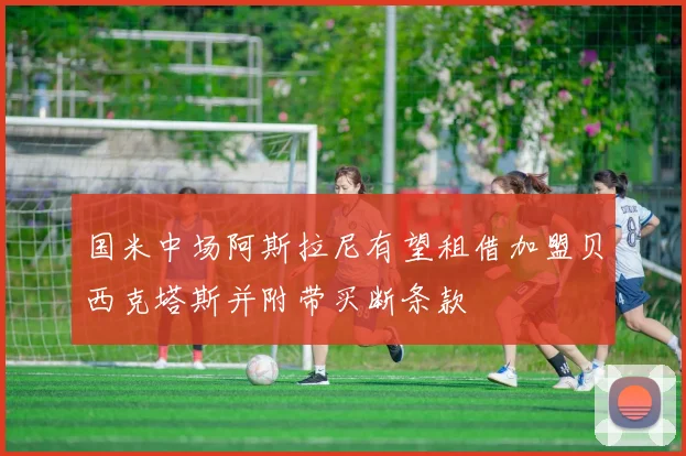 国米中场阿斯拉尼有望租借加盟贝西克塔斯并附带买断条款