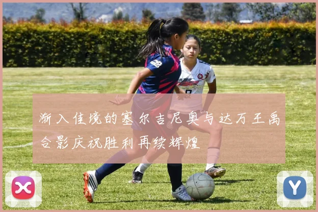 渐入佳境的塞尔吉尼奥与达万王禹合影庆祝胜利再续辉煌